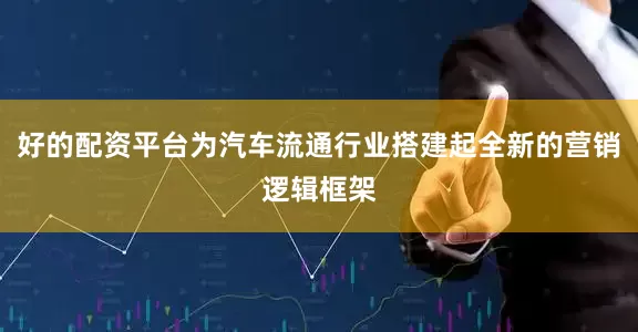 好的配资平台为汽车流通行业搭建起全新的营销逻辑框架