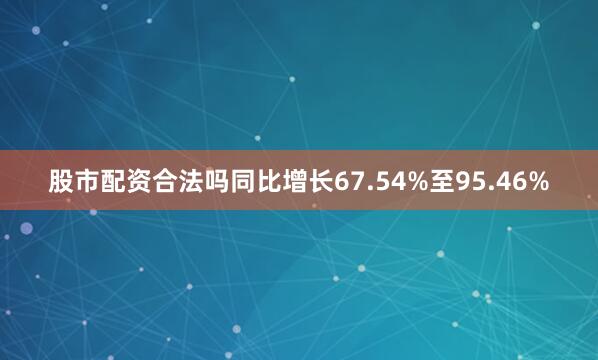 股市配资合法吗同比增长67.54%至95.46%