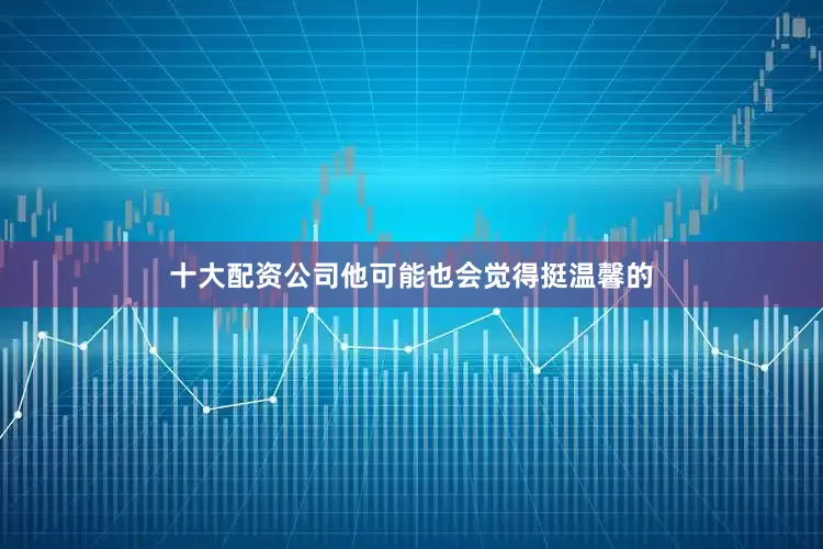 十大配资公司他可能也会觉得挺温馨的