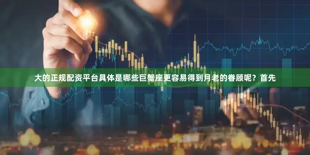 大的正规配资平台具体是哪些巨蟹座更容易得到月老的眷顾呢？首先