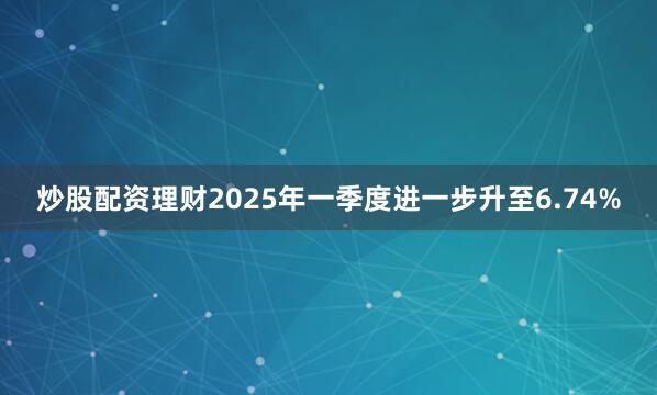 炒股配资理财2025年一季度进一步升至6.74%