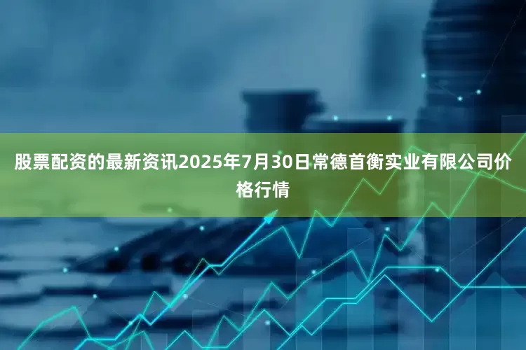 股票配资的最新资讯2025年7月30日常德首衡实业有限公司价格行情