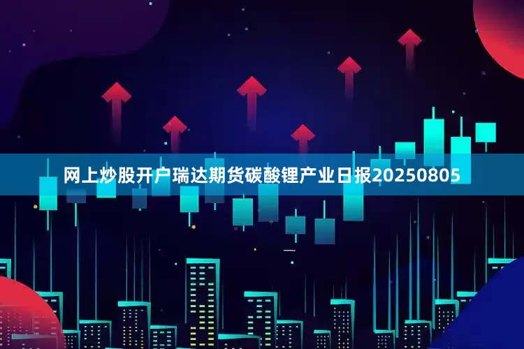 网上炒股开户瑞达期货碳酸锂产业日报20250805