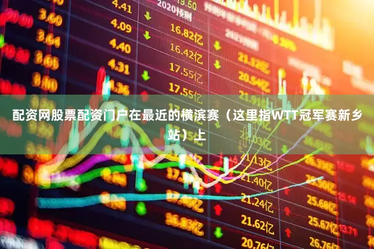 配资网股票配资门户在最近的横滨赛（这里指WTT冠军赛新乡站）上