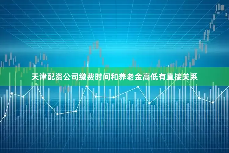 天津配资公司缴费时间和养老金高低有直接关系