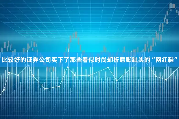 比较好的证券公司买下了那些看似时尚却折磨脚趾头的“网红鞋”