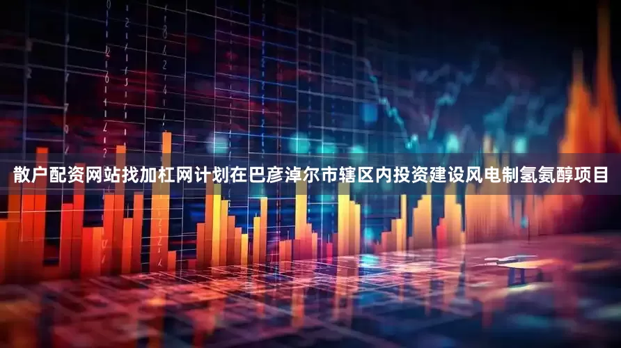 散户配资网站找加杠网计划在巴彦淖尔市辖区内投资建设风电制氢氨醇项目