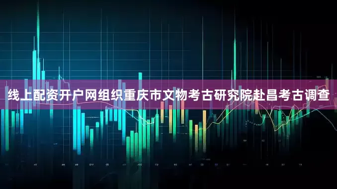 线上配资开户网组织重庆市文物考古研究院赴昌考古调查