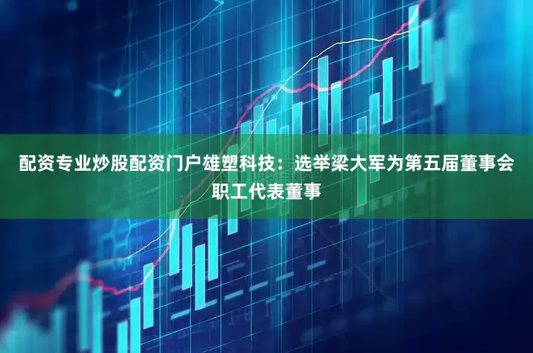 配资专业炒股配资门户雄塑科技：选举梁大军为第五届董事会职工代表董事