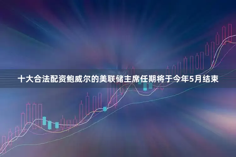 十大合法配资鲍威尔的美联储主席任期将于今年5月结束