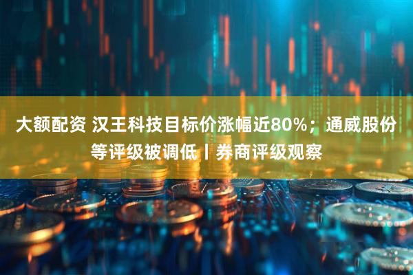 大额配资 汉王科技目标价涨幅近80%；通威股份等评级被调低丨券商评级观察