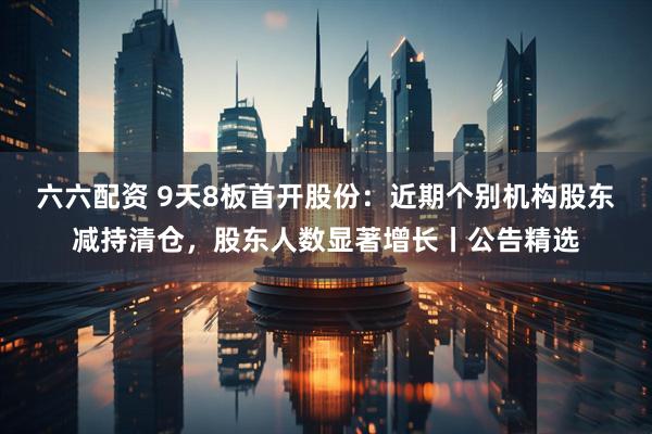 六六配资 9天8板首开股份：近期个别机构股东减持清仓，股东人数显著增长丨公告精选