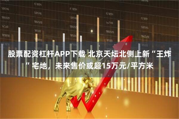 股票配资杠杆APP下载 北京天坛北侧上新“王炸”宅地，未来售价或超15万元/平方米