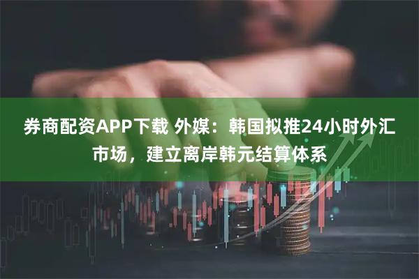 券商配资APP下载 外媒：韩国拟推24小时外汇市场，建立离岸韩元结算体系