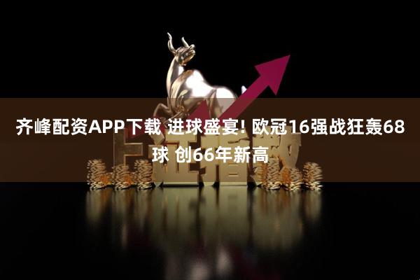 齐峰配资APP下载 进球盛宴! 欧冠16强战狂轰68球 创66年新高