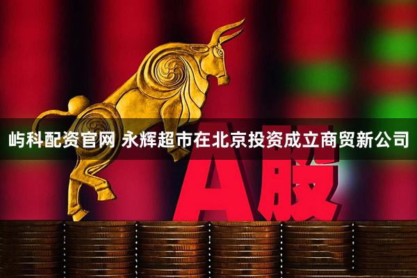屿科配资官网 永辉超市在北京投资成立商贸新公司