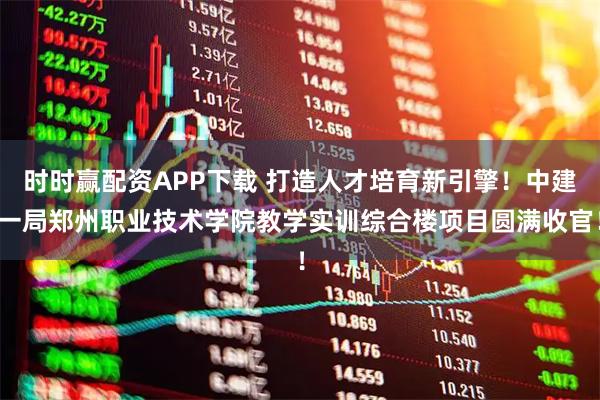 时时赢配资APP下载 打造人才培育新引擎！中建一局郑州职业技术学院教学实训综合楼项目圆满收官！