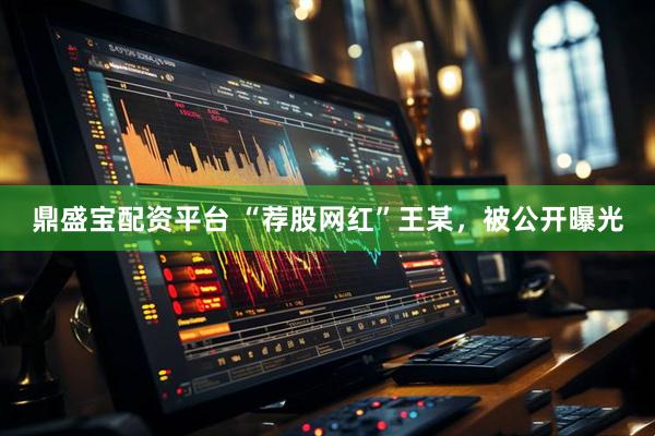 鼎盛宝配资平台 “荐股网红”王某，被公开曝光