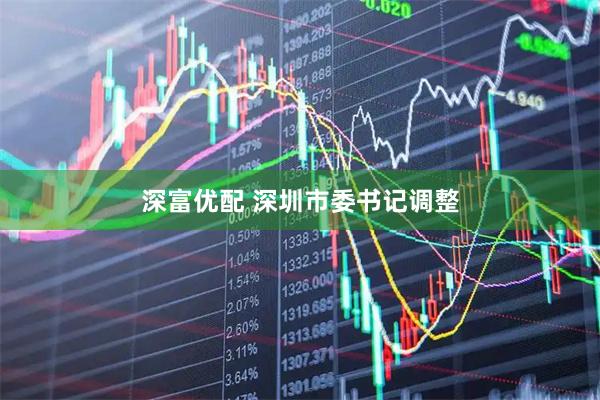 深富优配 深圳市委书记调整