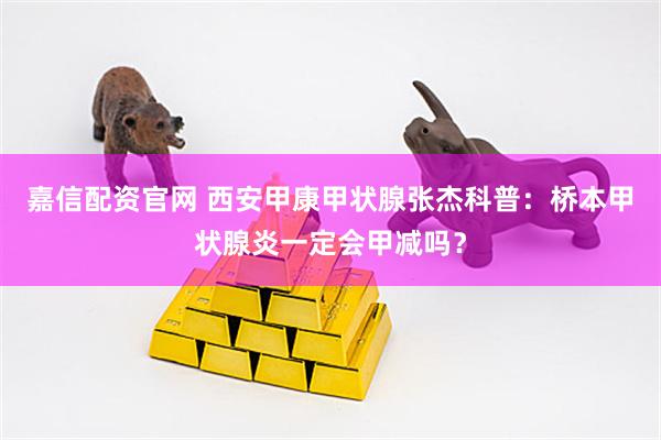 嘉信配资官网 西安甲康甲状腺张杰科普：桥本甲状腺炎一定会甲减吗？