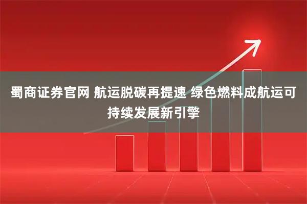 蜀商证券官网 航运脱碳再提速 绿色燃料成航运可持续发展新引擎