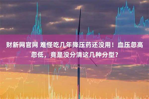 财新网官网 难怪吃几年降压药还没用！血压忽高忽低，竟是没分清这几种分型？