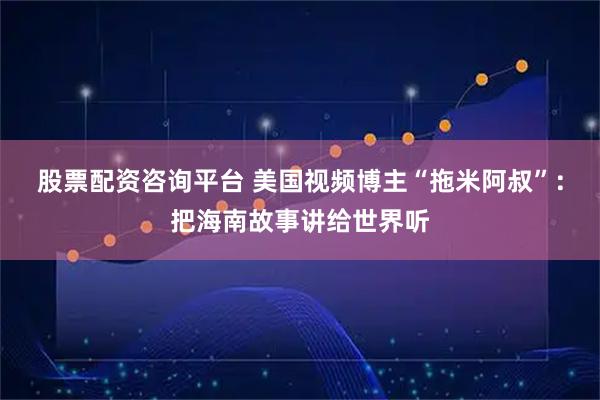 股票配资咨询平台 美国视频博主“拖米阿叔”：把海南故事讲给世界听