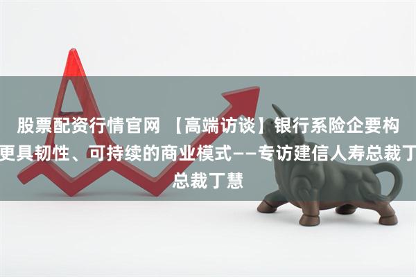 股票配资行情官网 【高端访谈】银行系险企要构建更具韧性、可持续的商业模式——专访建信人寿总裁丁慧