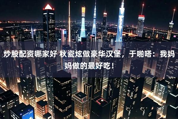炒股配资哪家好 秋瓷炫做豪华汉堡，于啪嗒：我妈妈做的最好吃！