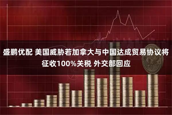 盛鹏优配 美国威胁若加拿大与中国达成贸易协议将征收100%关税 外交部回应