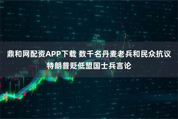 鼎和网配资APP下载 数千名丹麦老兵和民众抗议特朗普贬低盟国士兵言论
