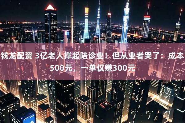 钱龙配资 3亿老人撑起陪诊业！但从业者哭了：成本500元，一单仅赚300元