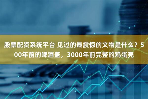 股票配资系统平台 见过的最震惊的文物是什么？500年前的啤酒盖，3000年前完整的鸡蛋壳