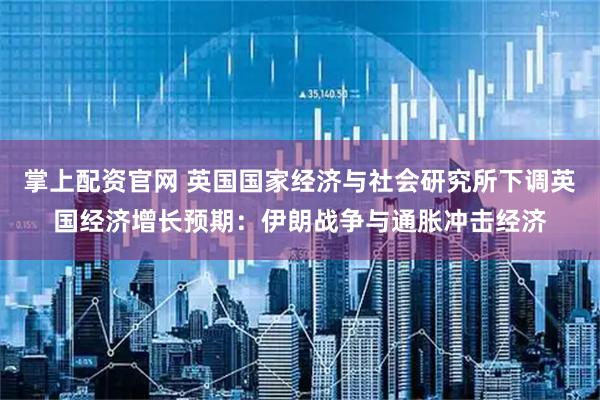 掌上配资官网 英国国家经济与社会研究所下调英国经济增长预期：伊朗战争与通胀冲击经济
